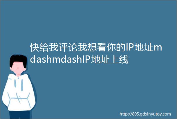 快给我评论我想看你的IP地址mdashmdashIP地址上线随时随地发现新老乡